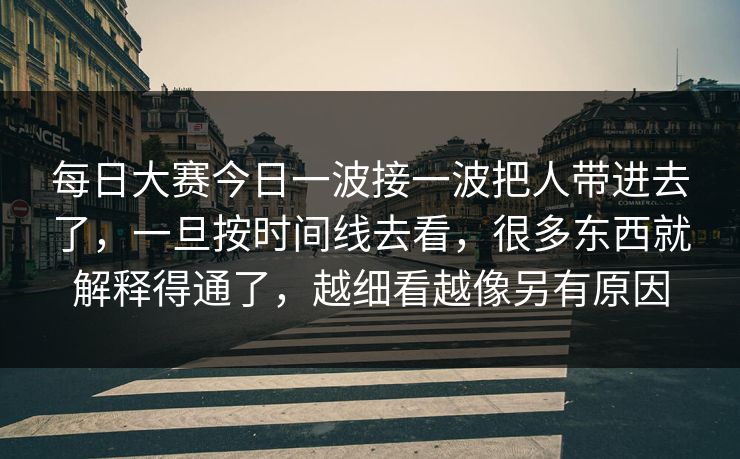 每日大赛今日一波接一波把人带进去了，一旦按时间线去看，很多东西就解释得通了，越细看越像另有原因