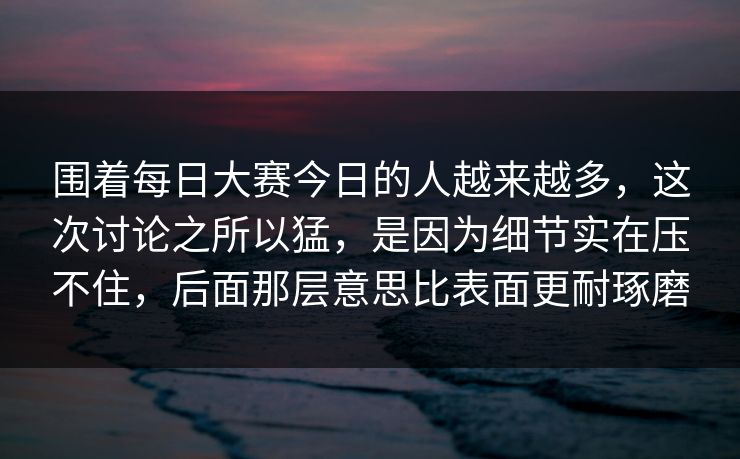 围着每日大赛今日的人越来越多，这次讨论之所以猛，是因为细节实在压不住，后面那层意思比表面更耐琢磨