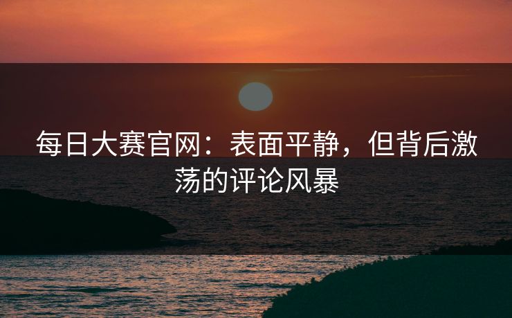 每日大赛官网：表面平静，但背后激荡的评论风暴