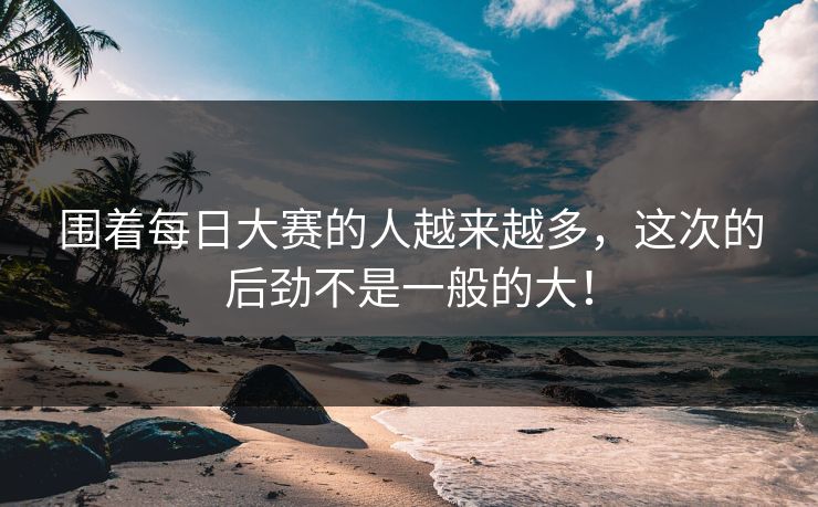 围着每日大赛的人越来越多，这次的后劲不是一般的大！