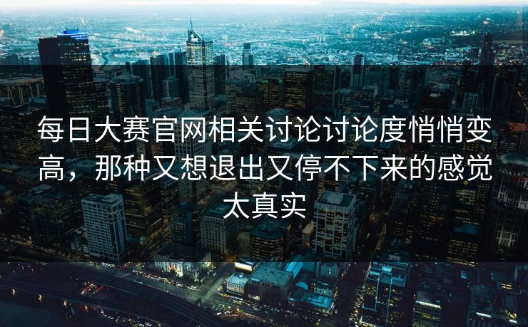 每日大赛官网相关讨论讨论度悄悄变高，那种又想退出又停不下来的感觉太真实