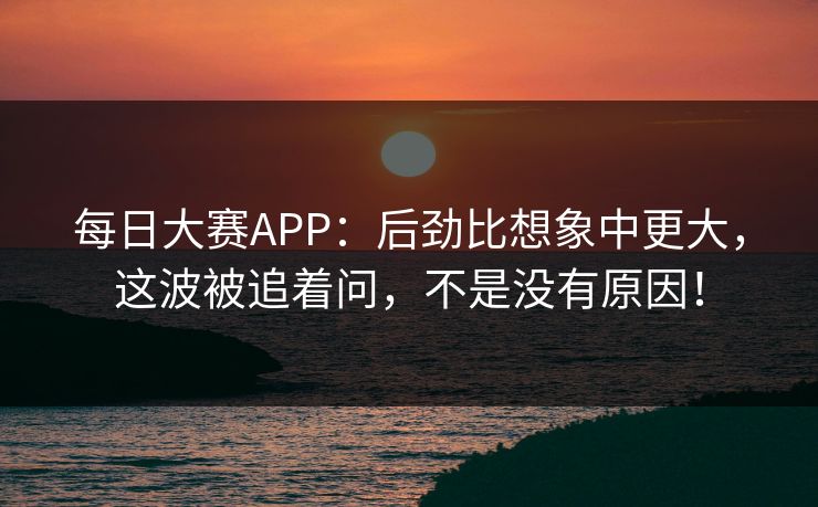 每日大赛APP：后劲比想象中更大，这波被追着问，不是没有原因！