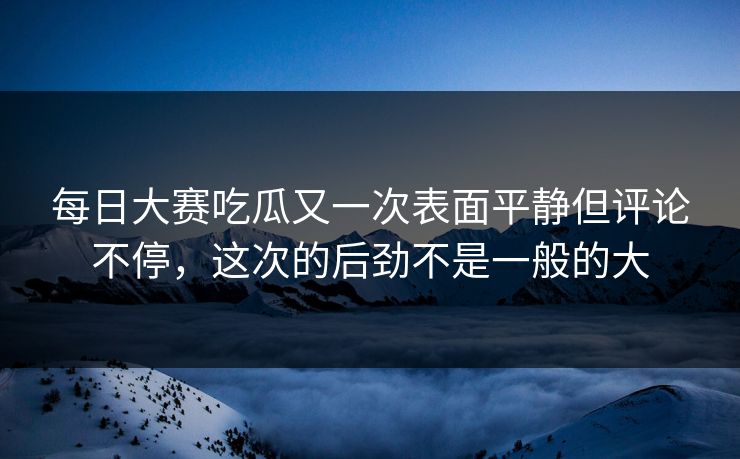 每日大赛吃瓜又一次表面平静但评论不停，这次的后劲不是一般的大