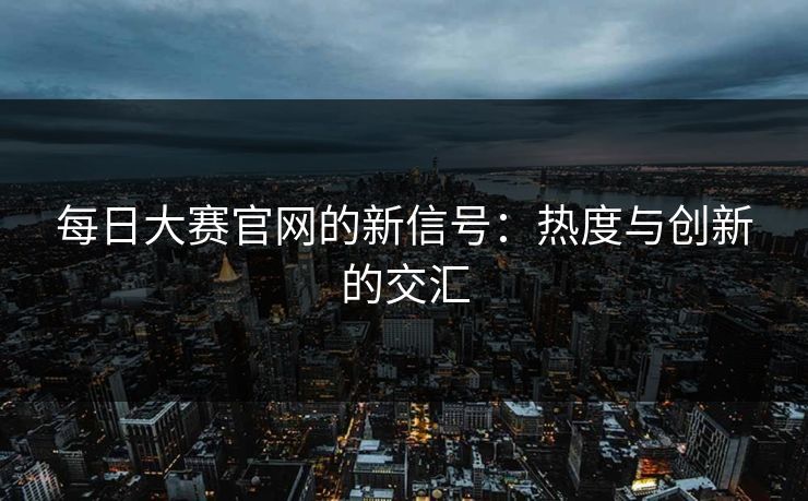 每日大赛官网的新信号：热度与创新的交汇