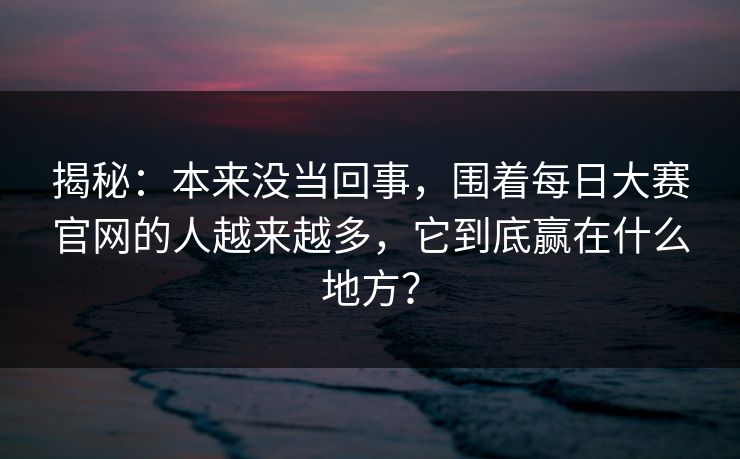 揭秘：本来没当回事，围着每日大赛官网的人越来越多，它到底赢在什么地方？
