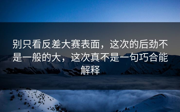 别只看反差大赛表面，这次的后劲不是一般的大，这次真不是一句巧合能解释