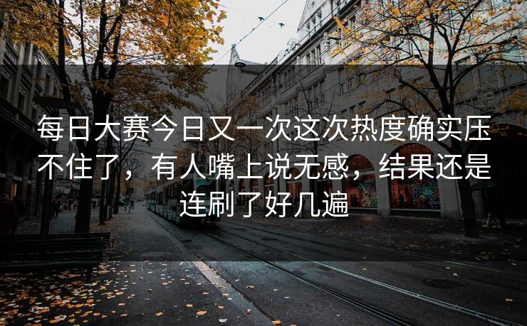 每日大赛今日又一次这次热度确实压不住了，有人嘴上说无感，结果还是连刷了好几遍