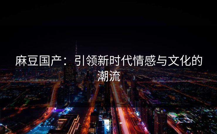 麻豆国产：引领新时代情感与文化的潮流