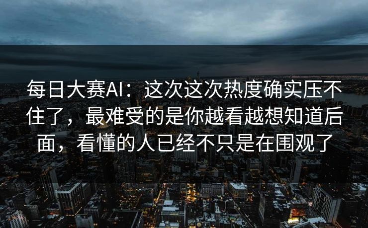 每日大赛AI：这次这次热度确实压不住了，最难受的是你越看越想知道后面，看懂的人已经不只是在围观了