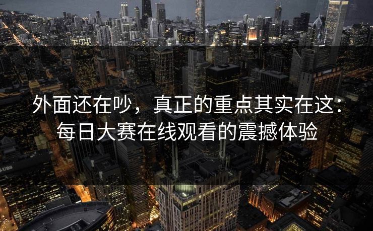 外面还在吵，真正的重点其实在这：每日大赛在线观看的震撼体验