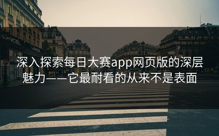 深入探索每日大赛app网页版的深层魅力——它最耐看的从来不是表面