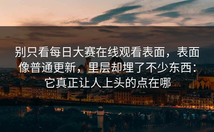 别只看每日大赛在线观看表面，表面像普通更新，里层却埋了不少东西：它真正让人上头的点在哪