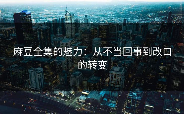 麻豆全集的魅力：从不当回事到改口的转变