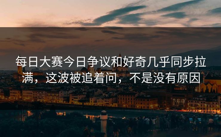 每日大赛今日争议和好奇几乎同步拉满，这波被追着问，不是没有原因