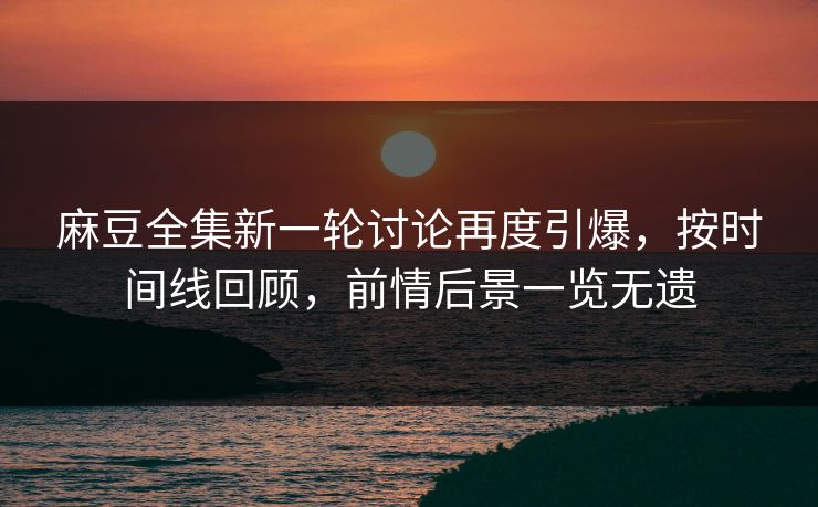 麻豆全集新一轮讨论再度引爆，按时间线回顾，前情后景一览无遗