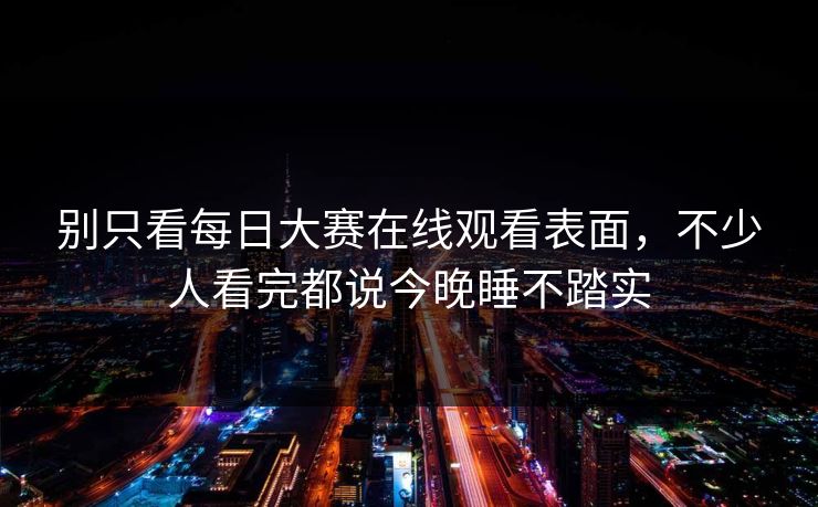 别只看每日大赛在线观看表面，不少人看完都说今晚睡不踏实