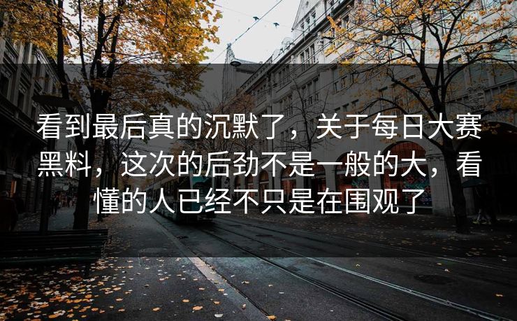 看到最后真的沉默了，关于每日大赛黑料，这次的后劲不是一般的大，看懂的人已经不只是在围观了