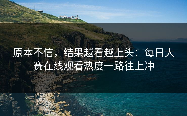 原本不信，结果越看越上头：每日大赛在线观看热度一路往上冲