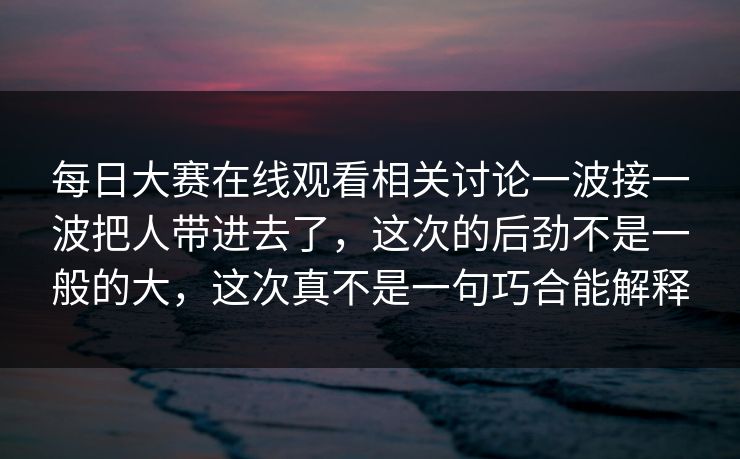 每日大赛在线观看相关讨论一波接一波把人带进去了，这次的后劲不是一般的大，这次真不是一句巧合能解释