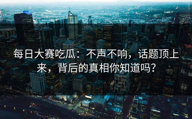 每日大赛吃瓜：不声不响，话题顶上来，背后的真相你知道吗？