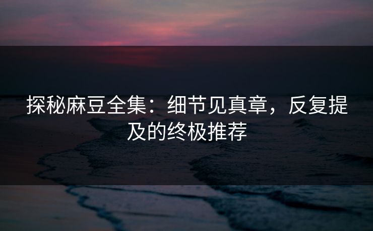 探秘麻豆全集：细节见真章，反复提及的终极推荐